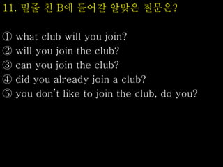 11. 밑줄 친 B에 들어갈 알맞은 질문은?
① what club will you join?
② will you join the club?
③ can you join the club?
④ did you already join a club?
⑤ you don’t like to join the club, do you?
 