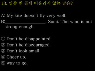 13. 밑줄 친 곳에 어울리지 않는 말은?
A: My kite doesn’t fly very well.
B:___________________, Sumi. The wind is not
strong enough.
① Don’t be disappointed.
② Don’t be discouraged.
③ Don’t look small.
④ Cheer up.
⑤ way to go.
 