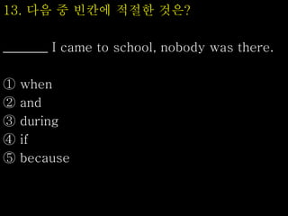 13. 다음 중 빈칸에 적절한 것은?
_______ I came to school, nobody was there.
① when
② and
③ during
④ if
⑤ because
 
