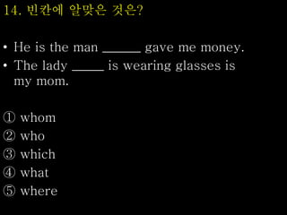 14. 빈칸에 알맞은 것은?
• He is the man ______ gave me money.
• The lady _____ is wearing glasses is
my mom.
① whom
② who
③ which
④ what
⑤ where
 