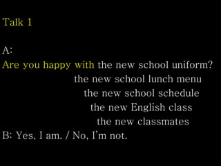Talk 1
A:
Are you happy with the new school uniform?
the new school lunch menu
the new school schedule
the new English class
the new classmates
B: Yes, I am. / No, I’m not.
 