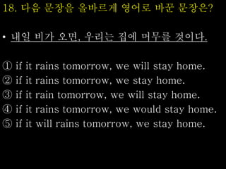 18. 다음 문장을 올바르게 영어로 바꾼 문장은?
• 내일 비가 오면, 우리는 집에 머무를 것이다.
① if it rains tomorrow, we will stay home.
② if it rains tomorrow, we stay home.
③ if it rain tomorrow, we will stay home.
④ if it rains tomorrow, we would stay home.
⑤ if it will rains tomorrow, we stay home.
 