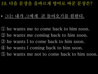 19. 다음 문장을 올바르게 영어로 바꾼 문장은?
• 그는 내가 그에게 곧 돌아오기를 원한다.
① he wants me to come back to him soon.
② he wants me coming back to him soon.
③ he wants I to come back to him soon.
④ he wants I coming back to him soon.
⑤ he wants me not to come back to him soon.
 