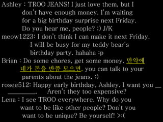 Ashley : TROO JEANS! I just love them, but I
don’t have enough money. I’m waiting
for a big birthday surprise next Friday.
Do you hear me, people? ;) J/K
meow1223: I don’t think I can make it next Friday.
I will be busy for my teddy bear’s
birthday party. hahaha :p
Brian : Do some chores, get some money. 만약에
네가 돈을 반쯤 모으면, you can talk to your
parents about the jeans. :)
rosee512: Happy early birthday, Ashley. I want you __
_________. Aren’t they too expensive?
Lena : I see TROO everywhere. Why do you
want to be like other people? Don’t you
want to be unique? Be yourself! >:(
 