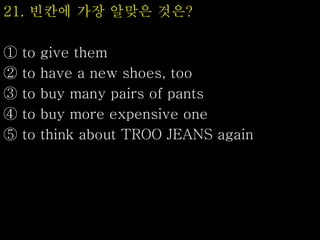 21. 빈칸에 가장 알맞은 것은?
① to give them
② to have a new shoes, too
③ to buy many pairs of pants
④ to buy more expensive one
⑤ to think about TROO JEANS again
 