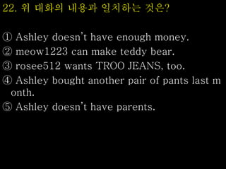 22. 위 대화의 내용과 일치하는 것은?
① Ashley doesn’t have enough money.
② meow1223 can make teddy bear.
③ rosee512 wants TROO JEANS, too.
④ Ashley bought another pair of pants last m
onth.
⑤ Ashley doesn’t have parents.
 