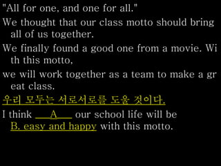 "All for one, and one for all."
We thought that our class motto should bring
all of us together.
We finally found a good one from a movie. Wi
th this motto,
we will work together as a team to make a gr
eat class.
우리 모두는 서로서로를 도울 것이다.
I think ___A___ our school life will be
B. easy and happy with this motto.
 