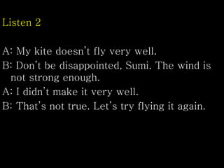 Listen 2
A: My kite doesn’t fly very well.
B: Don’t be disappointed, Sumi. The wind is
not strong enough.
A: I didn’t make it very well.
B: That’s not true. Let’s try flying it again.
 