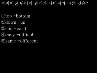 짝지어진 단어의 관계가 나머지와 다른 것은?
①top -bottom
②down -up
③soil -earth
④easy -difficult
⑤same -different
 