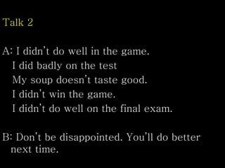 Talk 2
A: I didn’t do well in the game.
I did badly on the test
My soup doesn’t taste good.
I didn’t win the game.
I didn’t do well on the final exam.
B: Don’t be disappointed. You’ll do better
next time.
 
