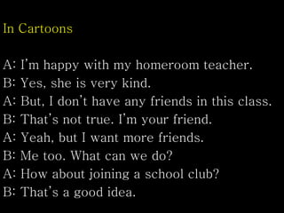 In Cartoons
A: I’m happy with my homeroom teacher.
B: Yes, she is very kind.
A: But, I don’t have any friends in this class.
B: That’s not true. I’m your friend.
A: Yeah, but I want more friends.
B: Me too. What can we do?
A: How about joining a school club?
B: That’s a good idea.
 
