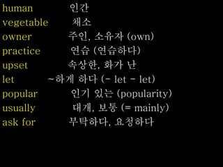 human 인간
vegetable 채소
owner 주인, 소유자 (own)
practice 연습 (연습하다)
upset 속상한, 화가 난
let ~하게 하다 (- let - let)
popular 인기 있는 (popularity)
usually 대개, 보통 (= mainly)
ask for 부탁하다, 요청하다
 