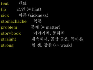 tent 텐트
tip 조언 (= hint)
sick 아픈 (sickness)
stomachache 복통
problem 문제 (= matter)
storybook 이야기책, 동화책
straight 계속해서, 곧장 곧은, 똑바른
strong 힘 센, 강한 (↔ weak)
 