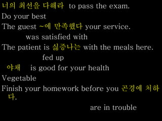 너의 최선을 다해라 to pass the exam.
Do your best
The guest ~에 만족했다 your service.
was satisfied with
The patient is 싫증나는 with the meals here.
fed up
야채 is good for your health
Vegetable
Finish your homework before you 곤경에 처하
다.
are in trouble
 