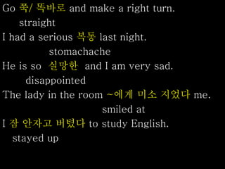 Go 쭉/ 똑바로 and make a right turn.
straight
I had a serious 복통 last night.
stomachache
He is so 실망한 and I am very sad.
disappointed
The lady in the room ~에게 미소 지었다 me.
smiled at
I 잠 안자고 버텼다 to study English.
stayed up
 