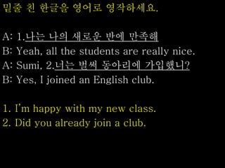 밑줄 친 한글을 영어로 영작하세요.
A: 1.나는 나의 새로운 반에 만족해
B: Yeah, all the students are really nice.
A: Sumi, 2.너는 벌써 동아리에 가입했니?
B: Yes, I joined an English club.
1. I’m happy with my new class.
2. Did you already join a club.
 