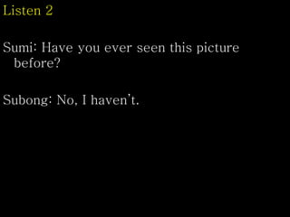 Listen 2
Sumi: Have you ever seen this picture
before?
Subong: No, I haven’t.
 