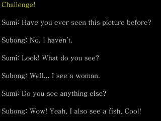 Challenge!
Sumi: Have you ever seen this picture before?
Subong: No, I haven’t.
Sumi: Look! What do you see?
Subong: Well... I see a woman.
Sumi: Do you see anything else?
Subong: Wow! Yeah, I also see a fish. Cool!
 
