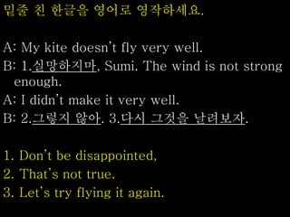 밑줄 친 한글을 영어로 영작하세요.
A: My kite doesn’t fly very well.
B: 1.실망하지마, Sumi. The wind is not strong
enough.
A: I didn’t make it very well.
B: 2.그렇지 않아. 3.다시 그것을 날려보자.
1. Don’t be disappointed,
2. That’s not true.
3. Let’s try flying it again.
 