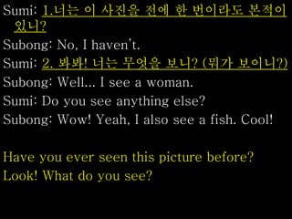 Sumi: 1.너는 이 사진을 전에 한 번이라도 본적이
있니?
Subong: No, I haven’t.
Sumi: 2. 봐봐! 너는 무엇을 보니? (뭐가 보이니?)
Subong: Well... I see a woman.
Sumi: Do you see anything else?
Subong: Wow! Yeah, I also see a fish. Cool!
Have you ever seen this picture before?
Look! What do you see?
 