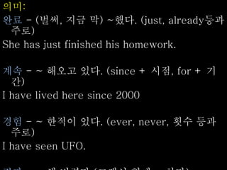 의미:
완료 - (벌써, 지금 막) ~했다. (just, already등과
주로)
She has just finished his homework.
계속 - ~ 해오고 있다. (since + 시점, for + 기
간)
I have lived here since 2000
경험 - ~ 한적이 있다. (ever, never, 횟수 등과
주로)
I have seen UFO.
 