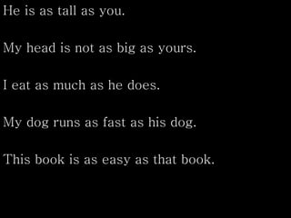 He is as tall as you.
My head is not as big as yours.
I eat as much as he does.
My dog runs as fast as his dog.
This book is as easy as that book.
 