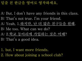 밑줄 친 한글을 영어로 영작하세요.
A: But, I don’t have any friends in this class.
B: That’s not true. I’m your friend.
A: Yeah, 1.하지만, 난 더 많은 친구들을 원해.
B: Me too. What can we do?
A: 2.학교 동아리에 가입하는 것은 어때?
B: That’s a good idea.
1. but, I want more friends.
2. How about joining a school club?
 