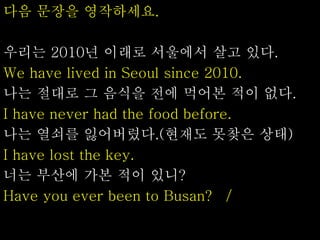 다음 문장을 영작하세요.
우리는 2010년 이래로 서울에서 살고 있다.
We have lived in Seoul since 2010.
나는 절대로 그 음식을 전에 먹어본 적이 없다.
I have never had the food before.
나는 열쇠를 잃어버렸다.(현재도 못찾은 상태)
I have lost the key.
너는 부산에 가본 적이 있니?
Have you ever been to Busan? /
 