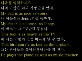 다음을 영작하세요.
나의 가방은 너의 가방만큼 멋져.
My bag is as nice as yours.
내 여동생은 Jenny만큼 똑똑해.
My sister is as smart as Jenny.
이 박스는 그 TV만큼 무겁다.
This box is as heavy as the TV.
이 새는 비행기 만큼 빠르게 날 수 있다.
This bird can fly as fast as the airplane.
그는 피아노를 음악선생님만큼 잘 친다.
He plays the piano as well as music teacher.
 