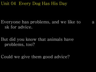 Unit 04 Every Dog Has His Day
Everyone has problems, and we like to a
sk for advice.
But did you know that animals have
problems, too?
Could we give them good advice?
 