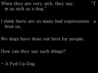 When they are very sick, they say, “I’
m as sick as a dog.”
I think there are so many bad expressions a
bout us.
We dogs have done our best for people.
How can they say such things?
- A Fed Up Dog
 