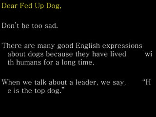 Dear Fed Up Dog,
Don’t be too sad.
There are many good English expressions
about dogs because they have lived wi
th humans for a long time.
When we talk about a leader, we say, “H
e is the top dog.”
 
