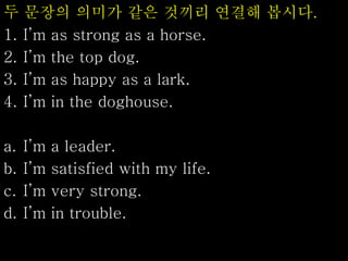 두 문장의 의미가 같은 것끼리 연결해 봅시다.
1. I’m as strong as a horse.
2. I’m the top dog.
3. I’m as happy as a lark.
4. I’m in the doghouse.
a. I’m a leader.
b. I’m satisfied with my life.
c. I’m very strong.
d. I’m in trouble.
 