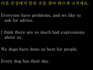 다음 문장에서 틀린 곳을 찾아 바르게 고치세요.
Everyone have problems, and we like to
ask for advice.
I think there are so much bad expressions
about us.
We dogs have done us best for people.
Every dog has their day.
 