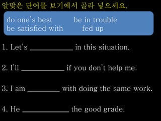 알맞은 단어를 보기에서 골라 넣으세요.
1. Let’s ____________ in this situation.
2. I’ll ____________ if you don’t help me.
3. I am _________ with doing the same work.
4. He _____________ the good grade.
do one’s best be in trouble
be satisfied with fed up
 