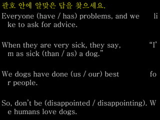 괄호 안에 알맞은 답을 찾으세요.
Everyone (have / has) problems, and we li
ke to ask for advice.
When they are very sick, they say, “I’
m as sick (than / as) a dog.”
We dogs have done (us / our) best fo
r people.
So, don’t be (disappointed / disappointing). W
e humans love dogs.
 