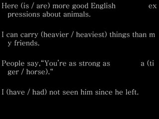 Here (is / are) more good English ex
pressions about animals.
I can carry (heavier / heaviest) things than m
y friends.
People say,“You’re as strong as a (ti
ger / horse).“
I (have / had) not seen him since he left.
 