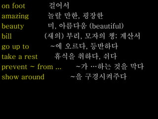 on foot 걸어서
amazing 놀랄 만한, 굉장한
beauty 미, 아름다움 (beautiful)
bill (새의) 부리, 모자의 챙; 계산서
go up to ~에 오르다, 등반하다
take a rest 휴식을 취하다, 쉬다
prevent ~ from ... ~가 …하는 것을 막다
show around ~을 구경시켜주다
 