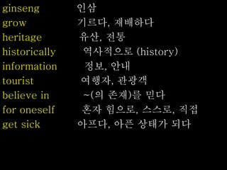 ginseng 인삼
grow 기르다, 재배하다
heritage 유산, 전통
historically 역사적으로 (history)
information 정보, 안내
tourist 여행자, 관광객
believe in ~(의 존재)를 믿다
for oneself 혼자 힘으로, 스스로, 직접
get sick 아프다, 아픈 상태가 되다
 