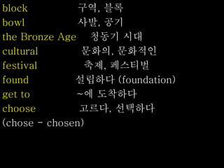 block 구역, 블록
bowl 사발, 공기
the Bronze Age 청동기 시대
cultural 문화의, 문화적인
festival 축제, 페스티벌
found 설립하다 (foundation)
get to ~에 도착하다
choose 고르다, 선택하다
(chose - chosen)
 