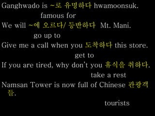 Ganghwado is ~로 유명하다 hwamoonsuk.
famous for
We will ~에 오르다/ 등반하다 Mt. Mani.
go up to
Give me a call when you 도착하다 this store.
get to
If you are tired, why don’t you 휴식을 취하다.
take a rest
Namsan Tower is now full of Chinese 관광객
들.
tourists
 