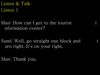 Listen & Talk
Listen 1
Man: How can I get to the tourist i
nformation center?
Sumi: Well, go straight one block and t
urn right. It’s on your right.
Man: Thank you.
 
