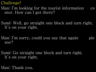 Challenge!
Man: I’m looking for the tourist information ce
nter. How can I get there?
Sumi: Well, go straight one block and turn right.
It’s on your right.
Man: I’m sorry, could you say that again ple
ase?
Sumi: Go straight one block and turn right.
It’s on your right.
Man: Thank you.
 