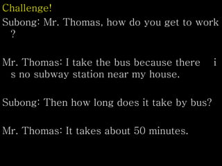 Challenge!
Subong: Mr. Thomas, how do you get to work
?
Mr. Thomas: I take the bus because there i
s no subway station near my house.
Subong: Then how long does it take by bus?
Mr. Thomas: It takes about 50 minutes.
 