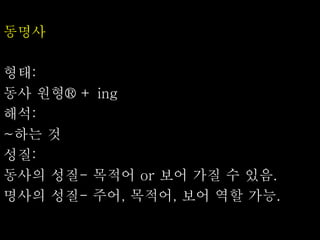 동명사
형태:
동사 원형® + ing
해석:
~하는 것
성질:
동사의 성질- 목적어 or 보어 가질 수 있음.
명사의 성질- 주어, 목적어, 보어 역할 가능.
 