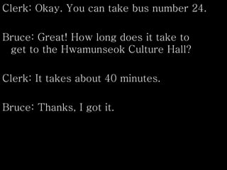 Clerk: Okay. You can take bus number 24.
Bruce: Great! How long does it take to
get to the Hwamunseok Culture Hall?
Clerk: It takes about 40 minutes.
Bruce: Thanks, I got it.
 