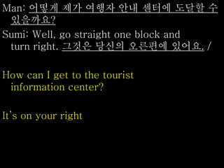 Man: 어떻게 제가 여행자 안내 센터에 도달할 수
있을까요?
Sumi: Well, go straight one block and
turn right. 그것은 당신의 오른편에 있어요. /
How can I get to the tourist
information center?
It’s on your right
 