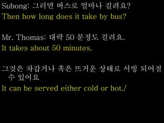 Subong: 그러면 버스로 얼마나 걸려요?
Then how long does it take by bus?
Mr. Thomas: 대략 50 분정도 걸려요.
It takes about 50 minutes.
그것은 차갑거나 혹은 뜨거운 상태로 서빙 되어질
수 있어요
It can be served either cold or hot./
 
