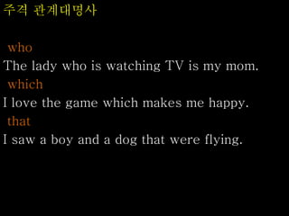 주격 관계대명사
who
The lady who is watching TV is my mom.
which
I love the game which makes me happy.
that
I saw a boy and a dog that were flying.
 