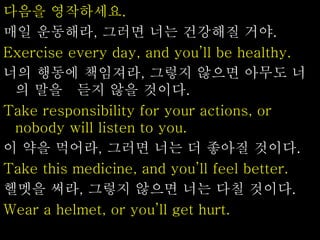 다음을 영작하세요.
매일 운동해라, 그러면 너는 건강해질 거야.
Exercise every day, and you’ll be healthy.
너의 행동에 책임져라, 그렇지 않으면 아무도 너
의 말을 듣지 않을 것이다.
Take responsibility for your actions, or
nobody will listen to you.
이 약을 먹어라, 그러면 너는 더 좋아질 것이다.
Take this medicine, and you’ll feel better.
헬멧을 써라, 그렇지 않으면 너는 다칠 것이다.
Wear a helmet, or you’ll get hurt.
 
